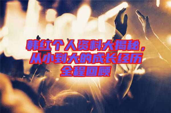 韓紅個(gè)人資料大揭秘，從小到大的成長(zhǎng)經(jīng)歷全程回顧