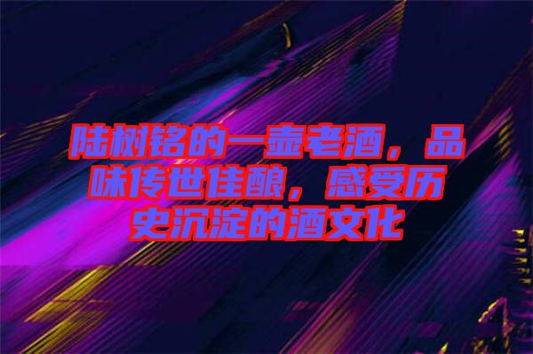 陸樹銘的一壺老酒，品味傳世佳釀，感受歷史沉淀的酒文化