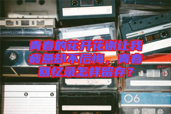 青春的花開花謝讓我疲憊卻不后悔，青春回憶錄怎樣留存？
