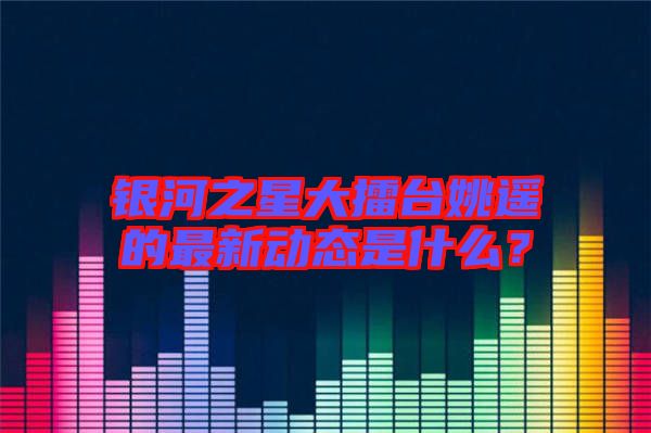 銀河之星大擂臺(tái)姚遙的最新動(dòng)態(tài)是什么？