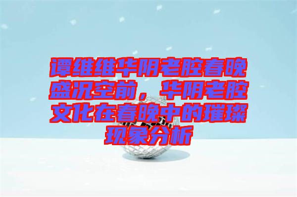譚維維華陰老腔春晚盛況空前，華陰老腔文化在春晚中的璀璨現(xiàn)象分析