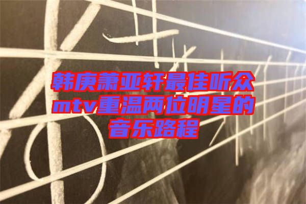 韓庚蕭亞軒最佳聽眾mtv重溫兩位明星的音樂(lè)路程