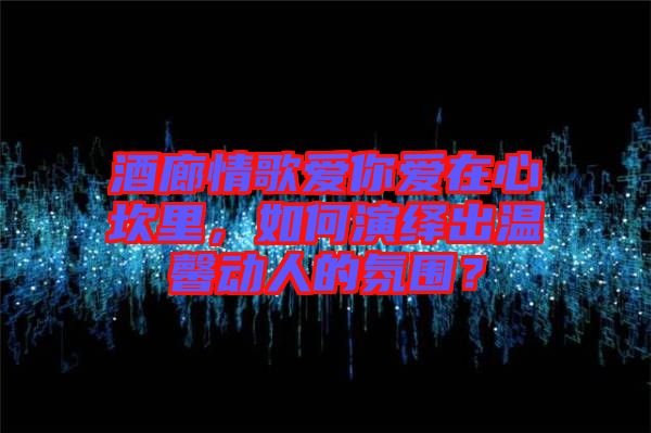 酒廊情歌愛你愛在心坎里，如何演繹出溫馨動人的氛圍？