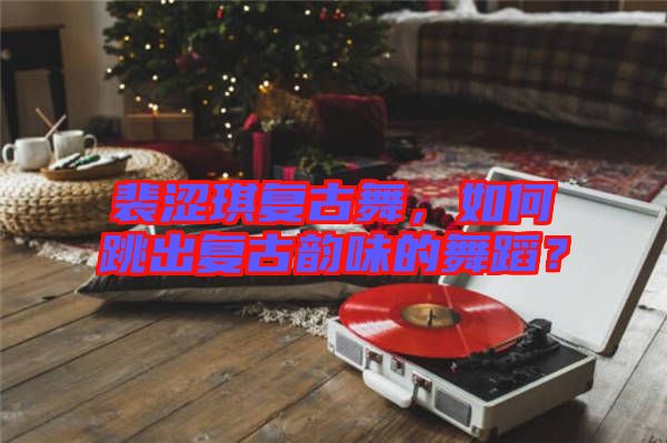 裴澀琪復(fù)古舞，如何跳出復(fù)古韻味的舞蹈？
