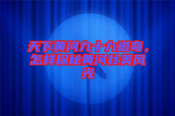 天下黃河九十九道彎，怎樣探秘黃河壯美風(fēng)光
