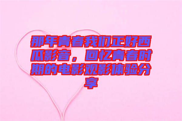 那年青春我們正好西瓜影音，回憶青春時期的電影觀影體驗分享