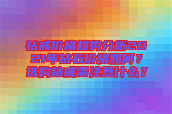 鉆戒價格趨勢分析2021年鉆石價格如何？選購鉆戒需注意什么？