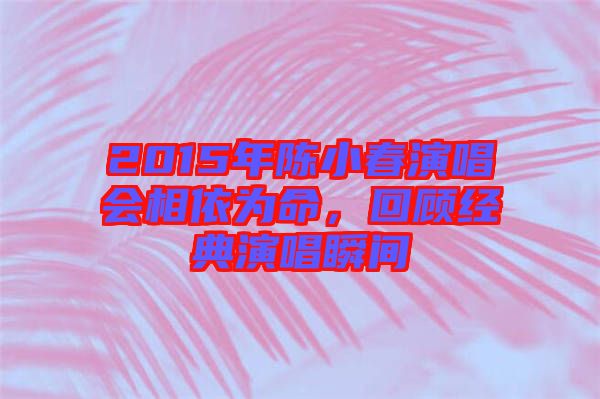 2015年陳小春演唱會(huì)相依為命，回顧經(jīng)典演唱瞬間