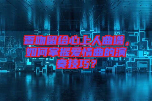 香吻留給心上人曲譜，如何掌握愛情曲的演奏技巧？