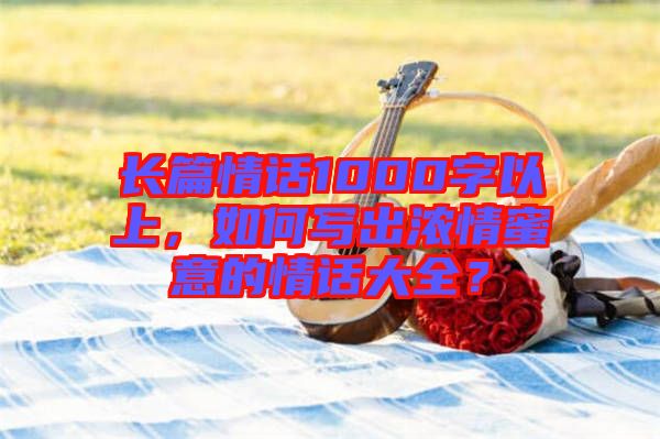 長篇情話1000字以上，如何寫出濃情蜜意的情話大全？