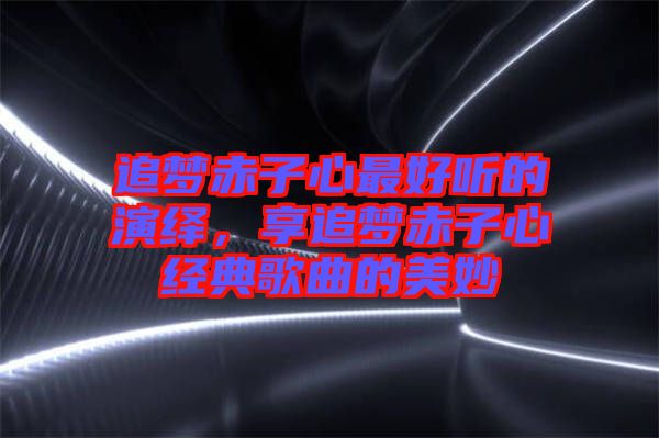 追夢赤子心最好聽的演繹，享追夢赤子心經(jīng)典歌曲的美妙