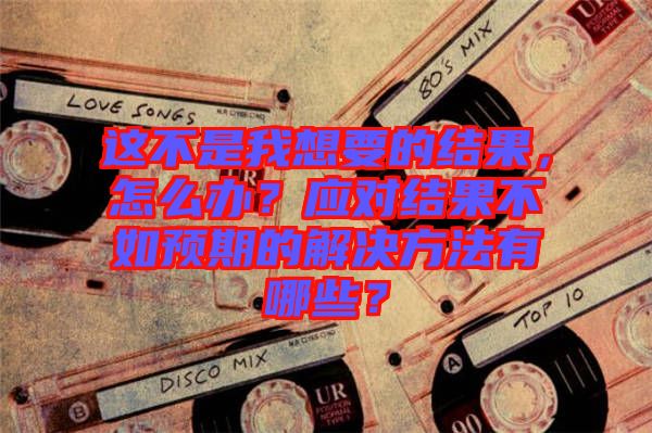 這不是我想要的結(jié)果，怎么辦？應(yīng)對結(jié)果不如預(yù)期的解決方法有哪些？