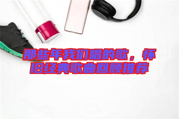 那些年我們唱的歌，懷舊經(jīng)典歌曲回顧推薦