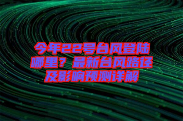 今年22號臺風(fēng)登陸哪里？最新臺風(fēng)路徑及影響預(yù)測詳解