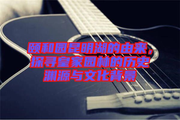 頤和園昆明湖的由來，探尋皇家園林的歷史淵源與文化背景