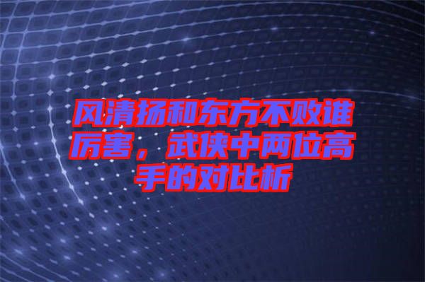 風清揚和東方不敗誰厲害，武俠中兩位高手的對比析