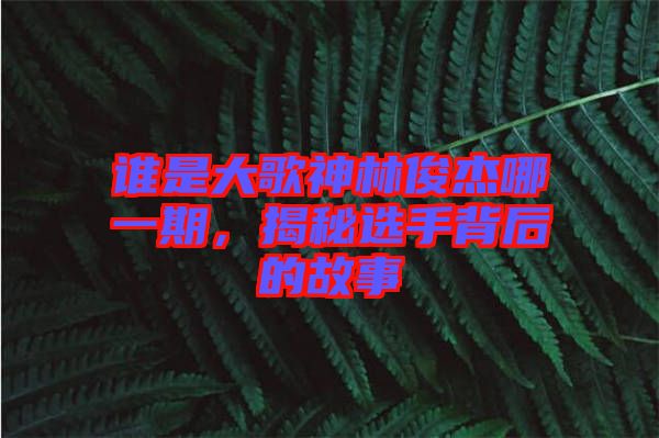誰是大歌神林俊杰哪一期，揭秘選手背后的故事