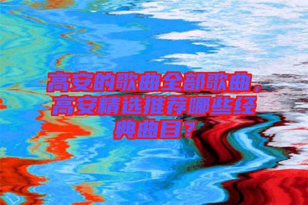 高安的歌曲全部歌曲，高安精選推薦哪些經(jīng)典曲目？