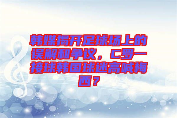 韓媒揭開(kāi)足球場(chǎng)上的誤解和爭(zhēng)議，C羅一接球韓國(guó)球迷高喊梅西？