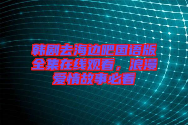 韓劇去海邊吧國語版全集在線觀看，浪漫愛情故事必看