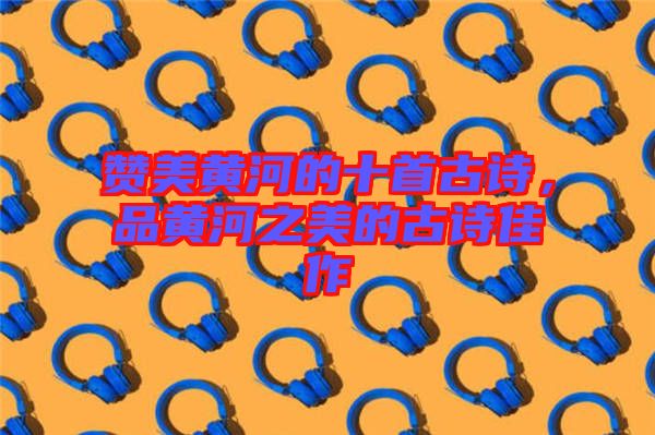 贊美黃河的十首古詩，品黃河之美的古詩佳作