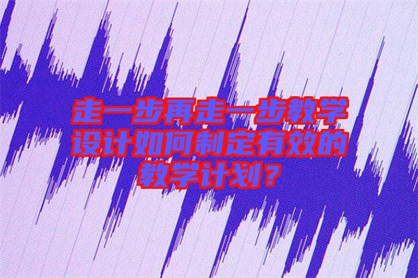 走一步再走一步教學(xué)設(shè)計(jì)如何制定有效的教學(xué)計(jì)劃？