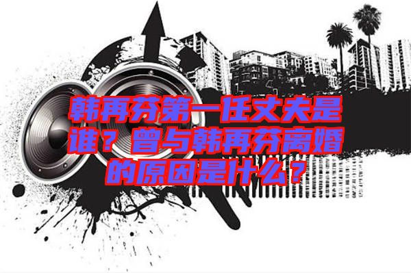 韓再芬第一任丈夫是誰(shuí)？曾與韓再芬離婚的原因是什么？