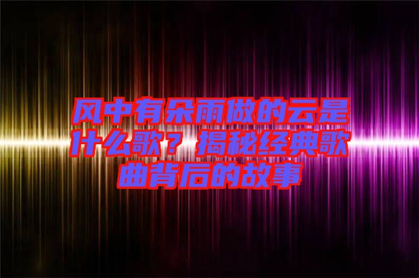 風(fēng)中有朵雨做的云是什么歌？揭秘經(jīng)典歌曲背后的故事