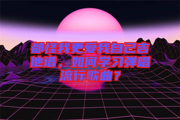 都怪我更愛(ài)我自己吉他譜，如何學(xué)習(xí)彈唱流行歌曲？