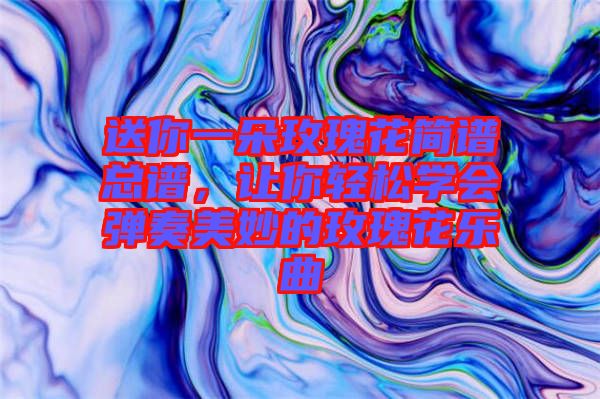 送你一朵玫瑰花簡譜總譜，讓你輕松學會彈奏美妙的玫瑰花樂曲