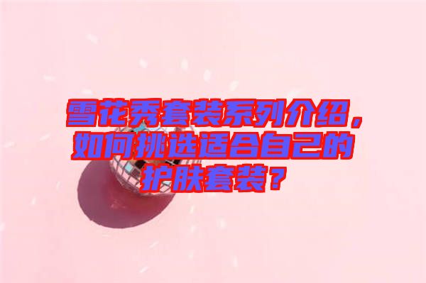 雪花秀套裝系列介紹，如何挑選適合自己的護(hù)膚套裝？