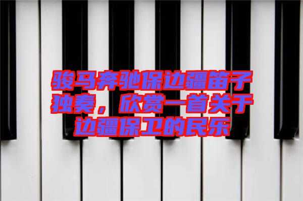 駿馬奔馳保邊疆笛子獨奏，欣賞一首關(guān)于邊疆保衛(wèi)的民樂