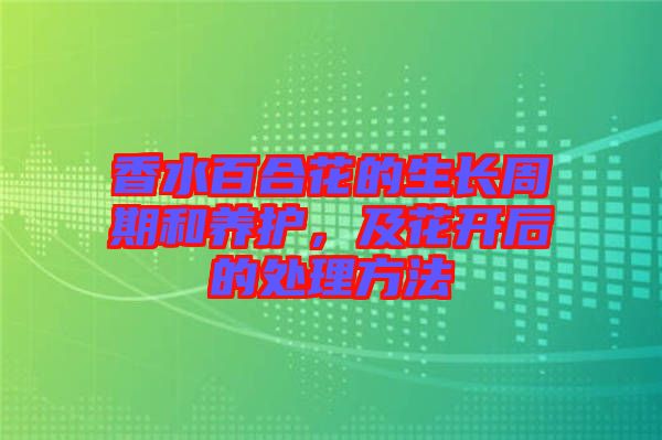 香水百合花的生長周期和養(yǎng)護，及花開后的處理方法
