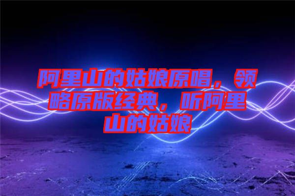 阿里山的姑娘原唱，領(lǐng)略原版經(jīng)典，聽阿里山的姑娘