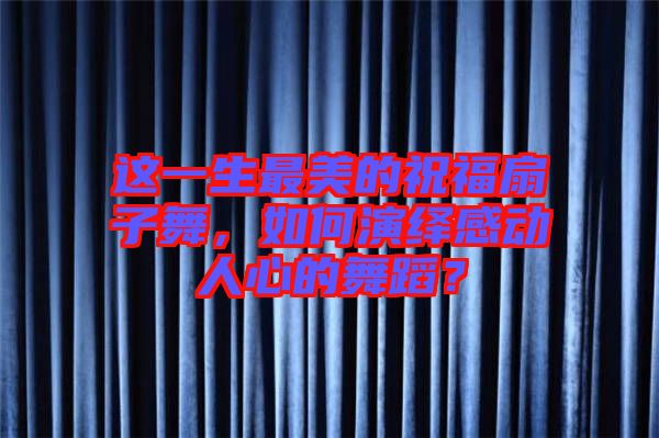 這一生最美的祝福扇子舞，如何演繹感動(dòng)人心的舞蹈？