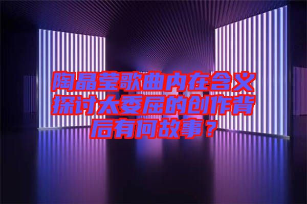 陶晶瑩歌曲內(nèi)在含義探討太委屈的創(chuàng)作背后有何故事？
