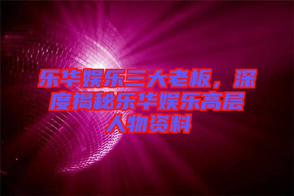 樂華娛樂三大老板，深度揭秘樂華娛樂高層人物資料