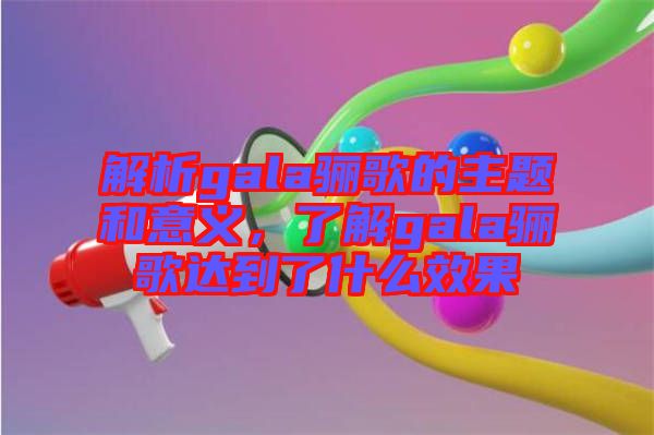 解析gala驪歌的主題和意義，了解gala驪歌達到了什么效果