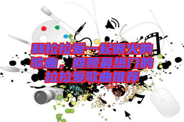 和拉拉愛(ài)一起很火的歌曲，回顧最熱門的拉拉愛(ài)歌曲推薦