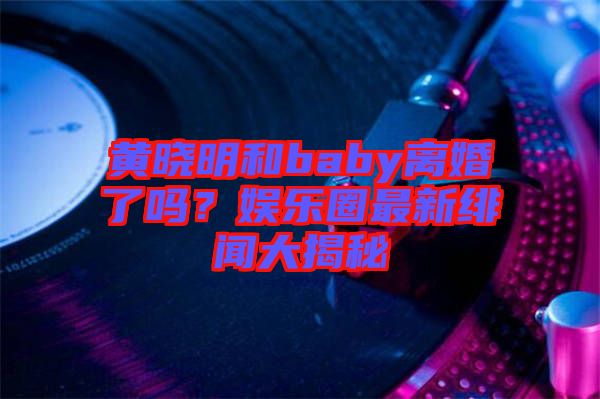 黃曉明和baby離婚了嗎？娛樂(lè)圈最新緋聞大揭秘