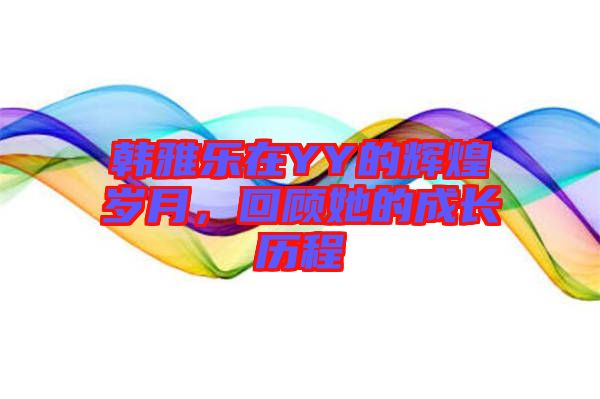 韓雅樂在YY的輝煌歲月，回顧她的成長歷程