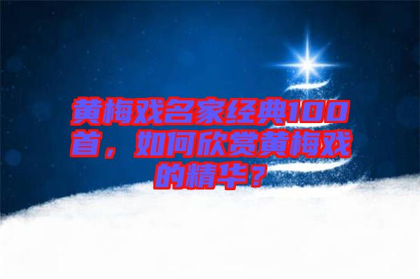 黃梅戲名家經(jīng)典100首，如何欣賞黃梅戲的精華？