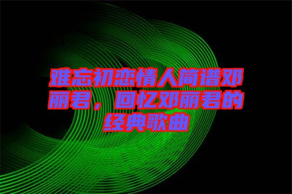 難忘初戀情人簡(jiǎn)譜鄧麗君，回憶鄧麗君的經(jīng)典歌曲