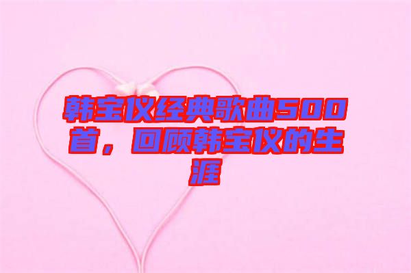 韓寶儀經(jīng)典歌曲500首，回顧韓寶儀的生涯