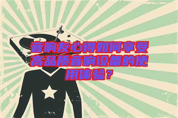音響友心得如何享受高品質(zhì)音響設(shè)備的使用體驗？