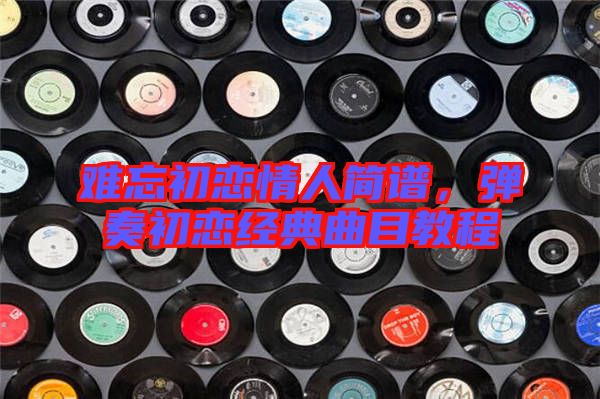 難忘初戀情人簡譜，彈奏初戀經(jīng)典曲目教程