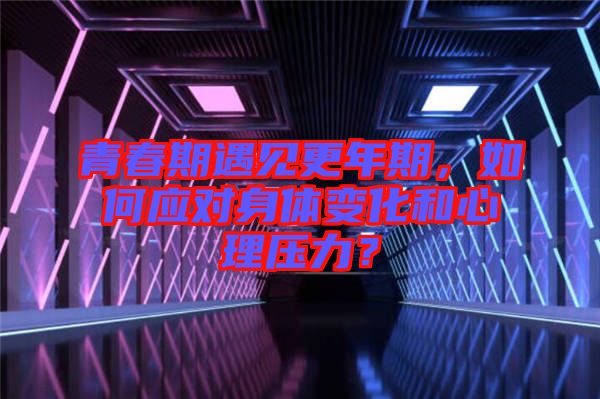 青春期遇見更年期，如何應(yīng)對身體變化和心理壓力？