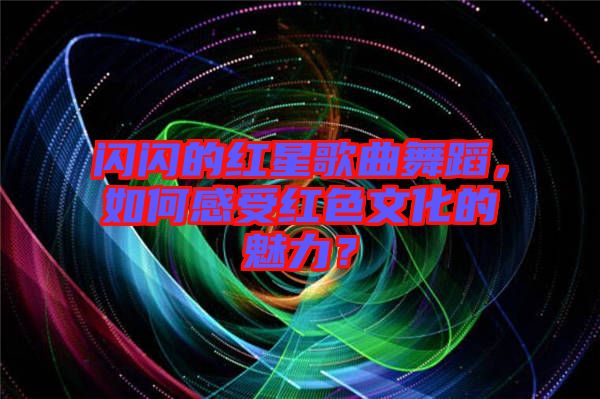 閃閃的紅星歌曲舞蹈，如何感受紅色文化的魅力？