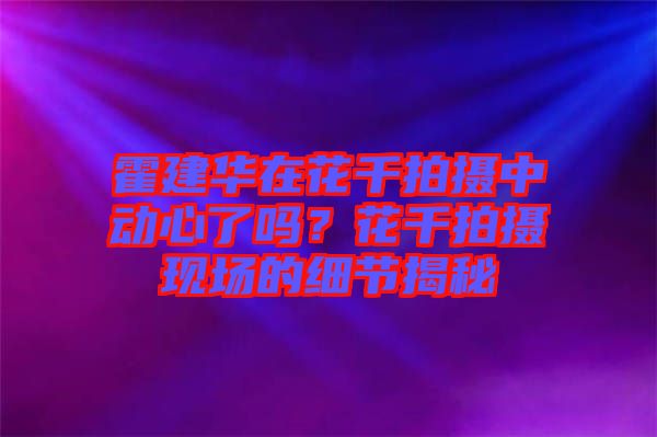 霍建華在花千拍攝中動(dòng)心了嗎？花千拍攝現(xiàn)場(chǎng)的細(xì)節(jié)揭秘