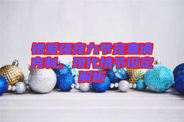 錯(cuò)愛強(qiáng)寵九爺寵妻請(qǐng)克制，現(xiàn)代情節(jié)設(shè)定解析